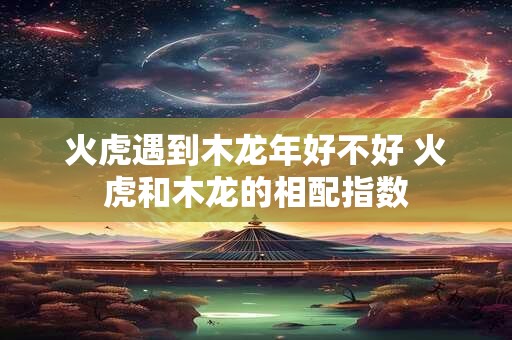 火虎遇到木龙年好不好 火虎和木龙的相配指数