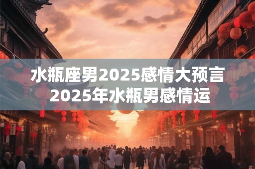 详细阅读:水瓶座男2025感情大预言 2025年水瓶男感情运 水瓶座男2025感情大预言 2025年水瓶男感情运