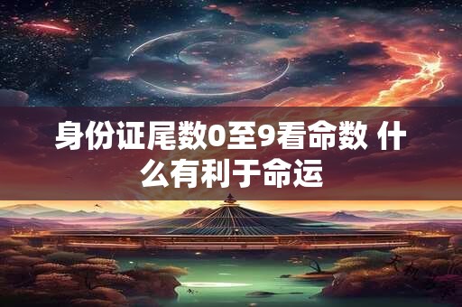 身份证尾数0至9看命数 什么有利于命运 身份证尾数0至9看命数 什么有利于命运