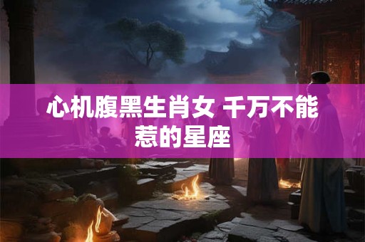 心机腹黑生肖女 千万不能惹的星座