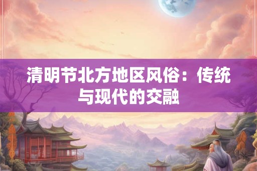 清明节北方地区风俗：传统与现代的交融