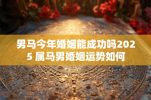 男马今年婚姻能成功吗2025 属马男婚姻运势如何