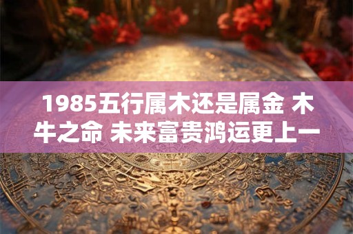 1985五行属木还是属金 木牛之命 未来富贵鸿运更上一层楼