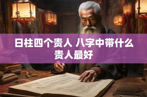 日柱四个贵人 八字中带什么贵人最好 日柱四个贵人 八字中带什么贵人最好