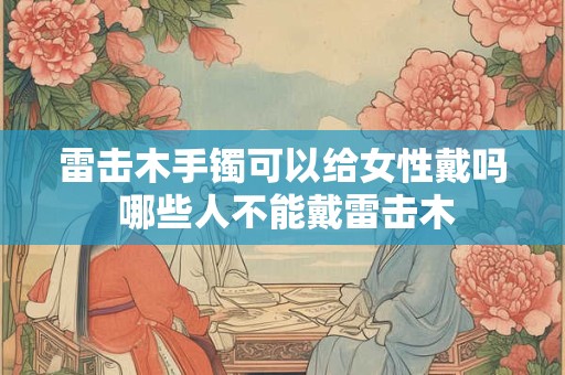 雷击木手镯可以给女性戴吗 哪些人不能戴雷击木 雷击木手镯可以给女性戴吗 哪些人不能戴雷击木