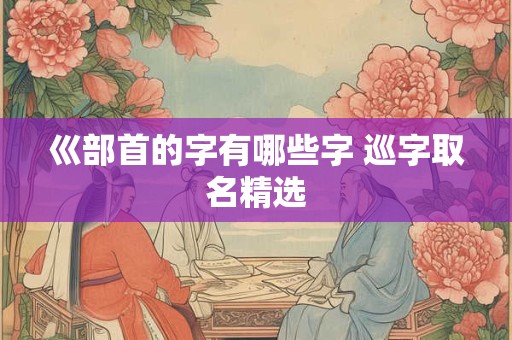 巛部首的字有哪些字 巡字取名精选 巛部首的字有哪些字 巡字取名精选
