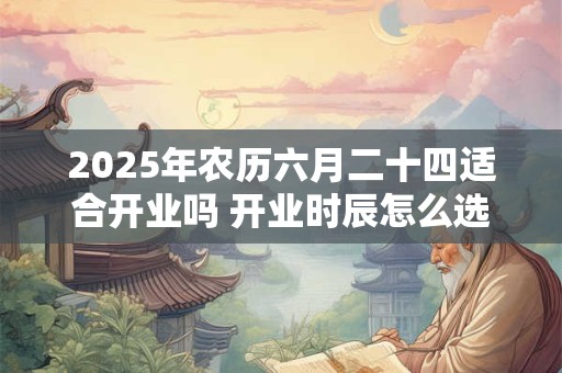 2025年农历六月二十四适合开业吗 开业时辰怎么选吉时