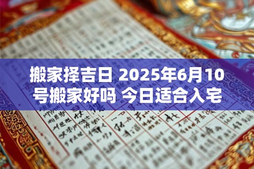 搬家择吉日 2025年6月10号搬家好吗 今日适合入宅吗
