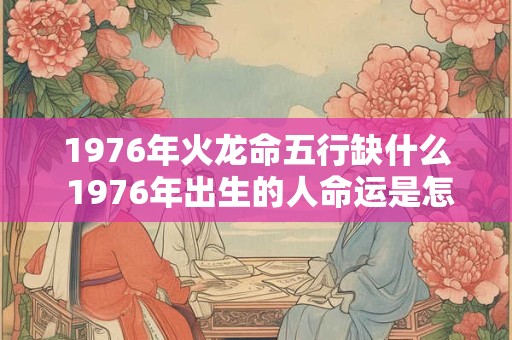 1976年火龙命五行缺什么 1976年出生的人命运是怎么样的
