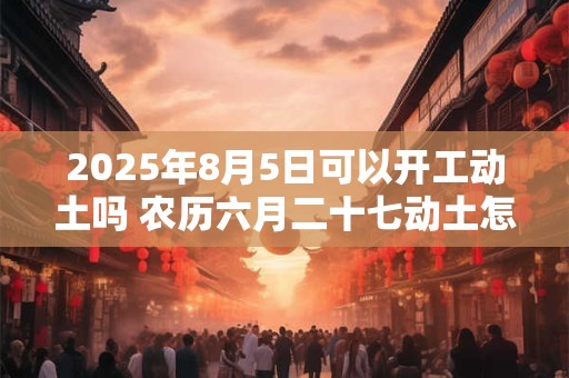 2025年8月5日可以开工动土吗 农历六月二十七动土怎么样 2025年8月5日可以开工动土吗 农历六月二十七动土怎么样