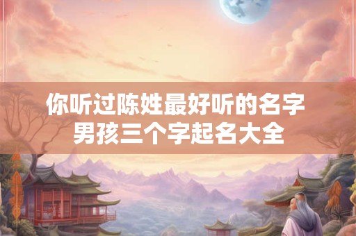 你听过陈姓最好听的名字 男孩三个字起名大全 你听过陈姓最好听的名字 男孩三个字起名大全