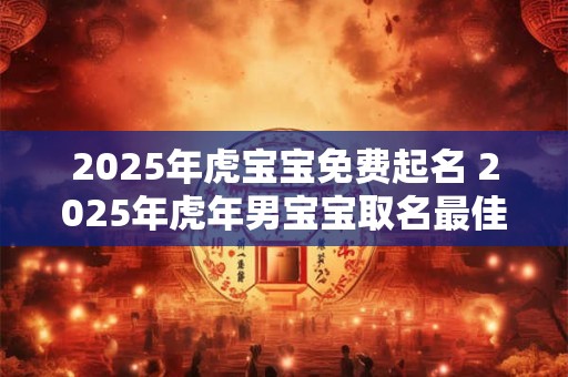 2025年虎宝宝免费起名 2025年虎年男宝宝取名最佳用字