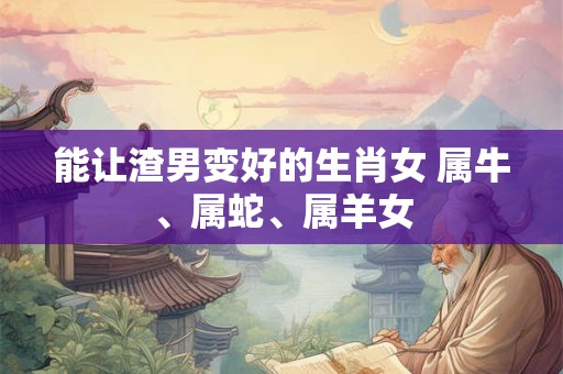 能让渣男变好的生肖女 属牛、属蛇、属羊女