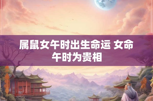 属鼠女午时出生命运 女命午时为贵相 属鼠女午时出生命运 女命午时为贵相