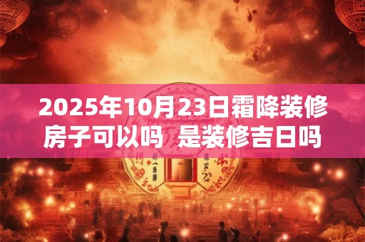 2025年10月23日霜降装修房子可以吗  是装修吉日吗