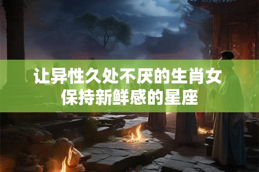 让异性久处不厌的生肖女 保持新鲜感的星座