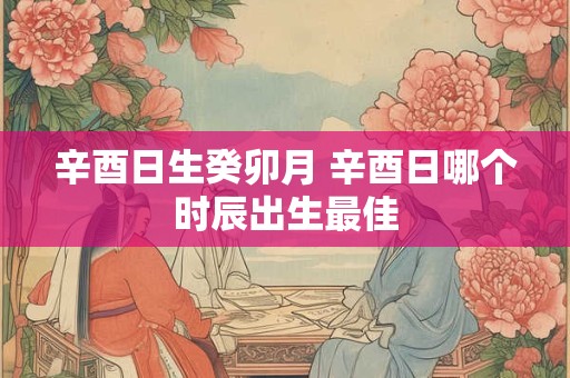 辛酉日生癸卯月 辛酉日哪个时辰出生最佳 辛酉日生癸卯月 辛酉日哪个时辰出生最佳