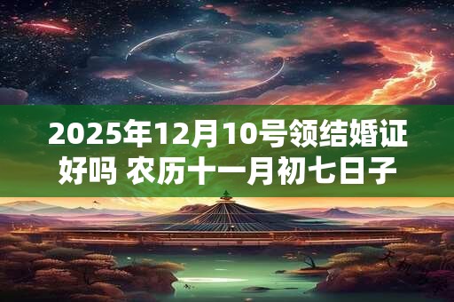 2025年12月10号领结婚证好吗 农历十一月初七日子好吗