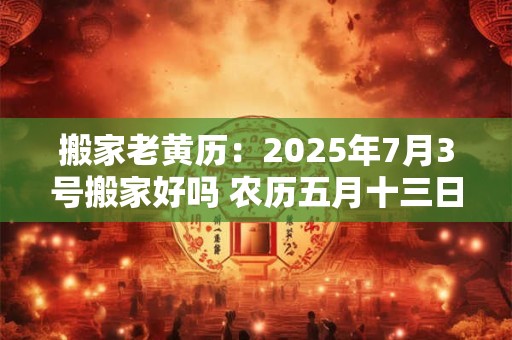 搬家老黄历：2025年7月3号搬家好吗 农历五月十三日子好吗