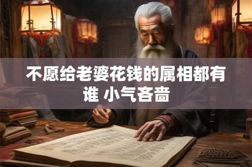 不愿给老婆花钱的属相都有谁 小气吝啬 不愿给老婆花钱的属相都有谁 小气吝啬