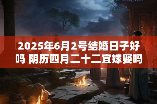 2025年6月2号结婚日子好吗 阴历四月二十二宜嫁娶吗