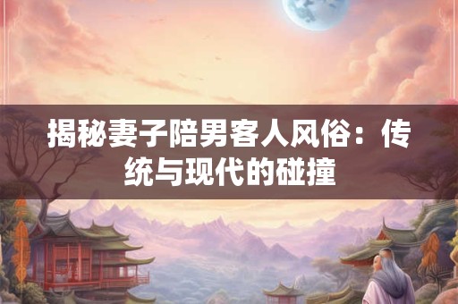 揭秘妻子陪男客人风俗:传统与现代的碰撞 揭秘妻子陪男客人风俗:传统与现代的碰撞