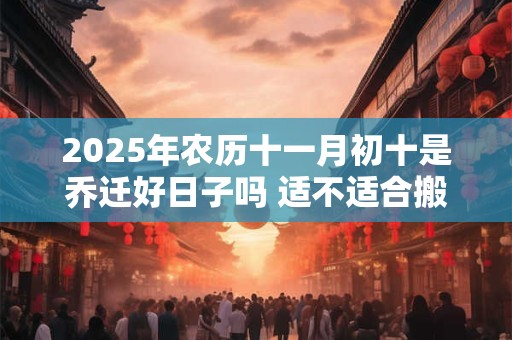 2025年农历十一月初十是乔迁好日子吗 适不适合搬家