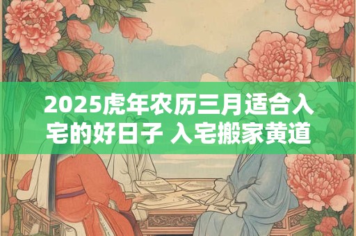 详细阅读:2025虎年农历三月适合入宅的好日子 入宅搬家黄道日子 2025虎年农历三月适合入宅的好日子 入宅搬家黄道日子
