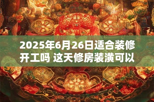 2025年6月26日适合装修开工吗 这天修房装潢可以吗