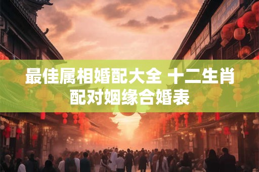 最佳属相婚配大全 十二生肖配对姻缘合婚表