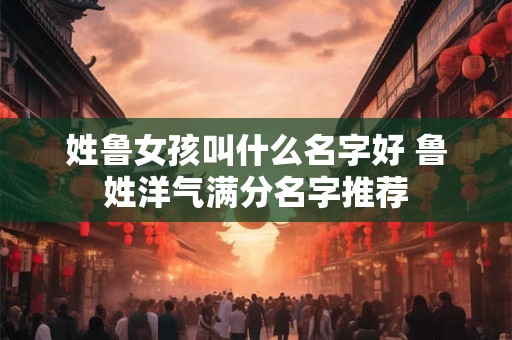 姓鲁女孩叫什么名字好 鲁姓洋气满分名字推荐 姓鲁女孩叫什么名字好 鲁姓洋气满分名字推荐