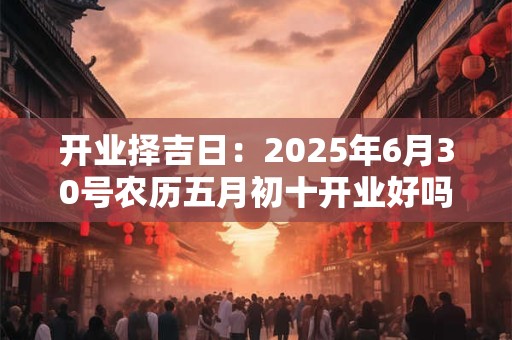 开业择吉日：2025年6月30号农历五月初十开业好吗