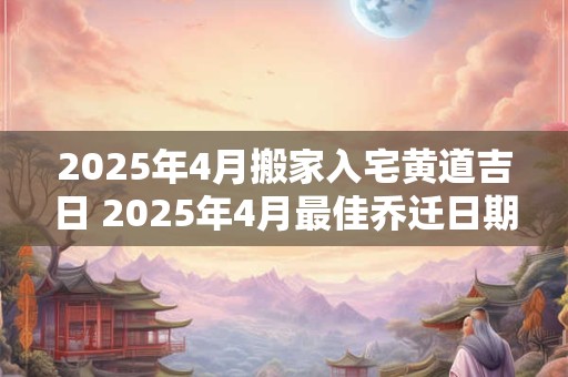 2025年4月搬家入宅黄道吉日 2025年4月最佳乔迁日期