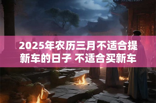 2025年农历三月不适合提新车的日子 不适合买新车的日子
