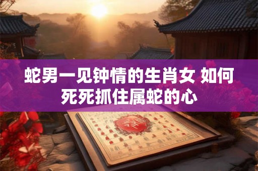 蛇男一见钟情的生肖女 如何死死抓住属蛇的心 蛇男一见钟情的生肖女 如何死死抓住属蛇的心