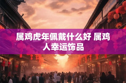 属鸡虎年佩戴什么好 属鸡人幸运饰品