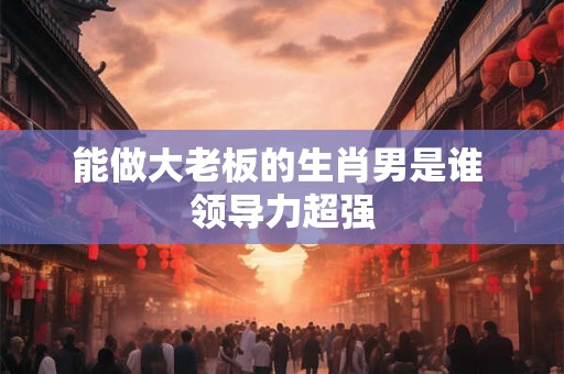 能做大老板的生肖男是谁 领导力超强