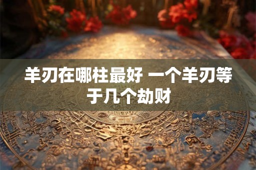 羊刃在哪柱最好 一个羊刃等于几个劫财