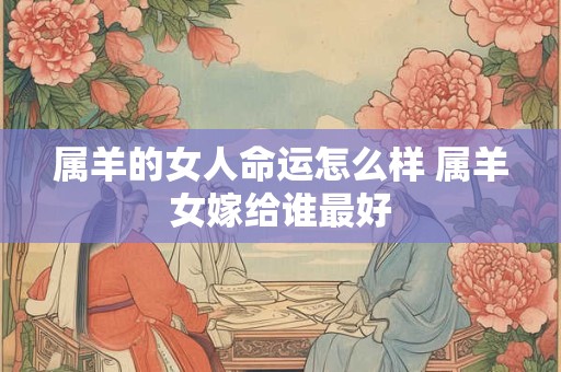 属羊的女人命运怎么样 属羊女嫁给谁最好 属羊的女人命运怎么样 属羊女嫁给谁最好