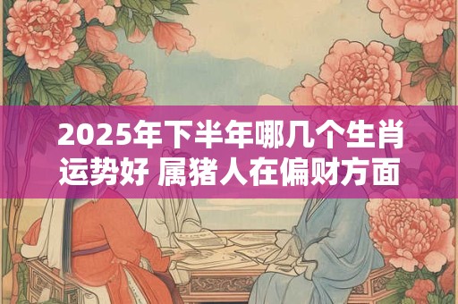 2025年下半年哪几个生肖运势好 属猪人在偏财方面收入可观