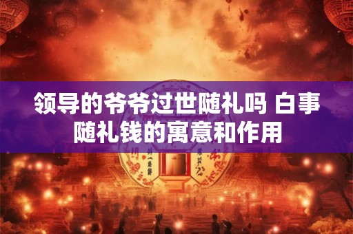 领导的爷爷过世随礼吗 白事随礼钱的寓意和作用 领导的爷爷过世随礼吗 白事随礼钱的寓意和作用