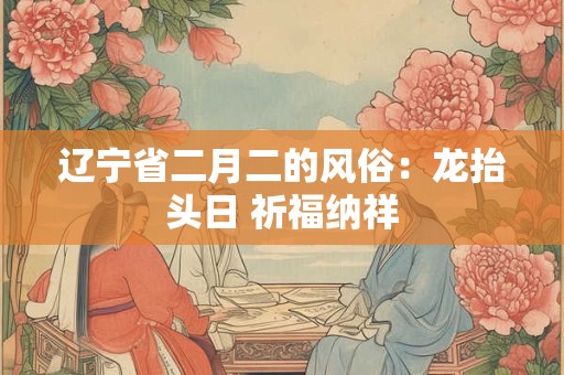 辽宁省二月二的风俗:龙抬头日 祈福纳祥 辽宁省二月二的风俗:龙抬头日 祈福纳祥