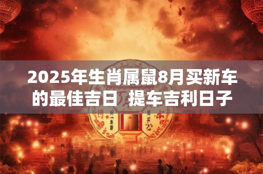 2025年生肖属鼠8月买新车的最佳吉日  提车吉利日子