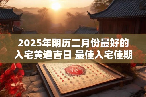 2025年阴历二月份最好的入宅黄道吉日 最佳入宅佳期
