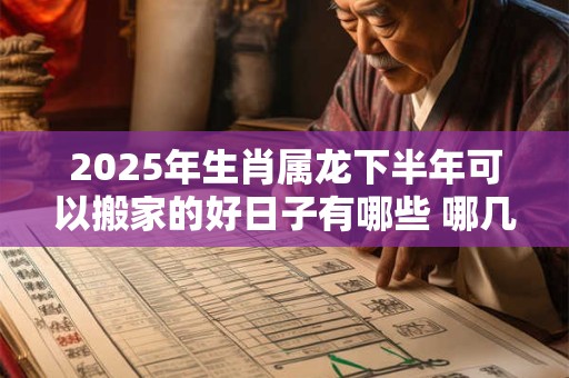 2025年生肖属龙下半年可以搬家的好日子有哪些 哪几天日子好