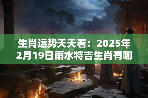 生肖运势天天看:2025年2月19日雨水特吉生肖有哪些 生肖运势天天看:2025年2月19日雨水特吉生肖有哪些