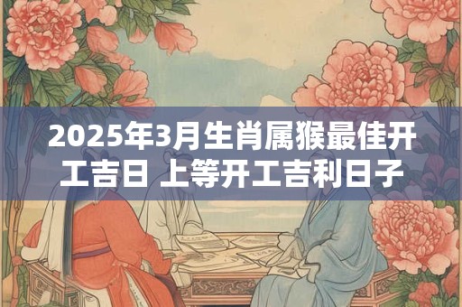 2025年3月生肖属猴最佳开工吉日 上等开工吉利日子