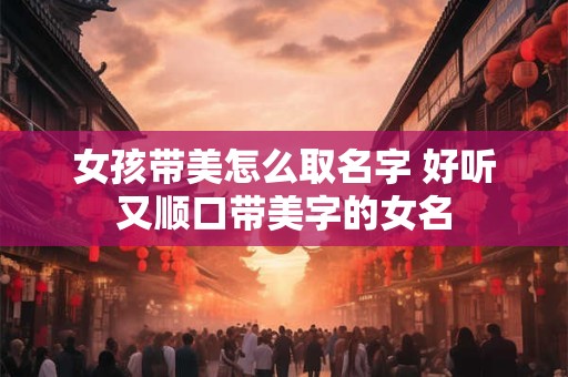 女孩带美怎么取名字 好听又顺口带美字的女名 女孩带美怎么取名字 好听又顺口带美字的女名
