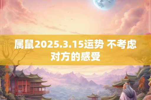 属鼠2025.3.15运势 不考虑对方的感受 属鼠2025.3.15运势 不考虑对方的感受