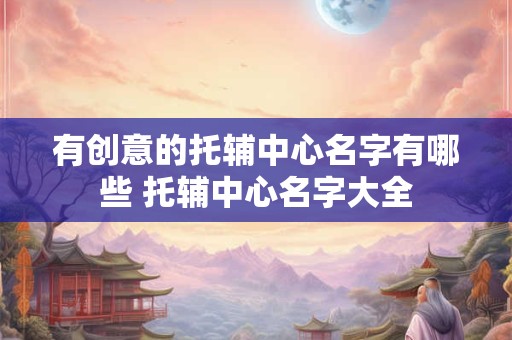 有创意的托辅中心名字有哪些 托辅中心名字大全 有创意的托辅中心名字有哪些 托辅中心名字大全